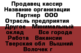 Продавец-кассир › Название организации ­ Партнер, ООО › Отрасль предприятия ­ Другое › Минимальный оклад ­ 1 - Все города Работа » Вакансии   . Тверская обл.,Вышний Волочек г.